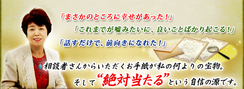 「まさかのところに幸せがあった!」「これまでが嘘みたいに、良いことばかり起こる!」「話すだけで、前向きになれた!」相談者さんからいただくお手紙が私の何よりの宝物。そして“絶対当たる”という自信の源です。 「まさかのところに幸せがあった!」「これまでが嘘みたいに、良いことばかり起こる!」「話すだけで、前向きになれた!」相談者さんからいただくお手紙が私の何よりの宝物。そして“絶対当たる”という自信の源です。