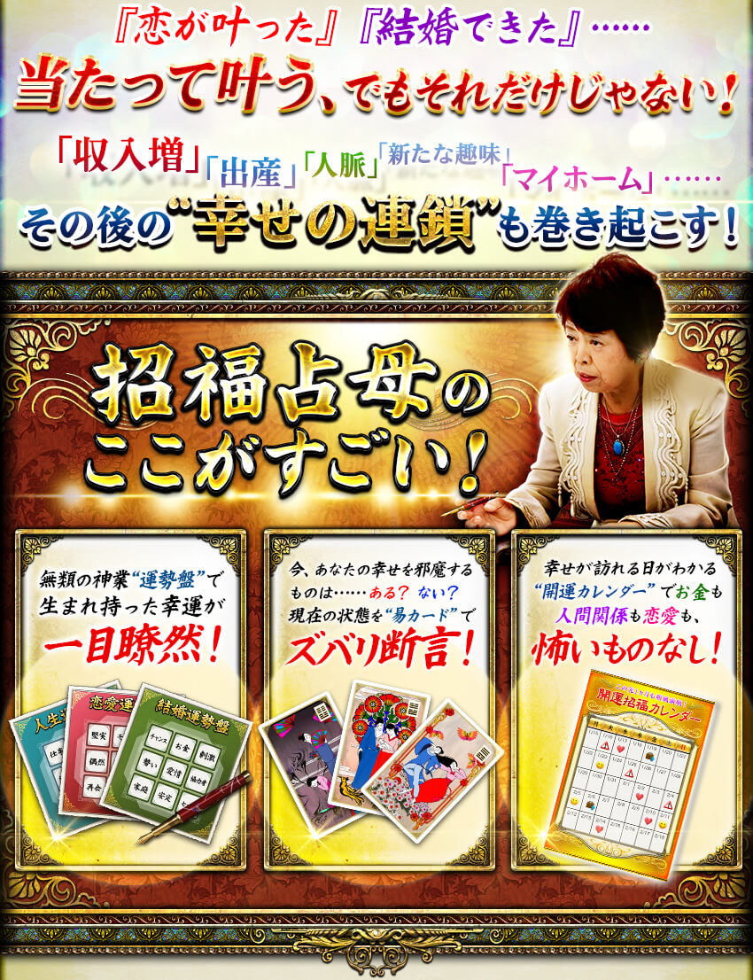 『恋が叶った』『結婚できた』……当たって叶う、でもそれだけじゃない! 「収入増」「出産」「人脈」「新たな趣味」「マイホーム」……その後の“幸せの連鎖”も巻き起こす! 招福占母のここがすごい! 無類の神業“運勢盤”で生まれ持った幸運が一目瞭然! 今、あなたの幸せを邪魔するものは……ある?ない?現在の状態を“易カード”でズバリ断言! 幸せが訪れる日がわかる“開運カレンダー”でお金も人間関係も恋愛も、怖いものなし! 『恋が叶った』『結婚できた』……当たって叶う、でもそれだけじゃない! 「収入増」「出産」「人脈」「新たな趣味」「マイホーム」……その後の“幸せの連鎖”も巻き起こす! 招福占母のここがすごい! 無類の神業“運勢盤”で生まれ持った幸運が一目瞭然! 今、あなたの幸せを邪魔するものは……ある?ない?現在の状態を“易カード”でズバリ断言! 幸せが訪れる日がわかる“開運カレンダー”でお金も人間関係も恋愛も、怖いものなし!
