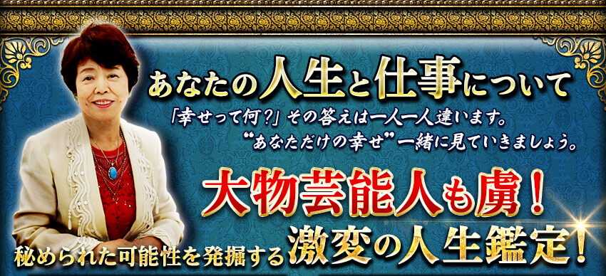 あなたの人生と仕事について 「幸せって何?」その答えは一人一人違います。“あなただけの幸せ”一緒に見ていきましょう。 大物芸能人も虜!秘められた可能性を発掘する 激変の人生鑑定! あなたの人生と仕事について 「幸せって何?」その答えは一人一人違います。“あなただけの幸せ”一緒に見ていきましょう。 大物芸能人も虜!秘められた可能性を発掘する 激変の人生鑑定!