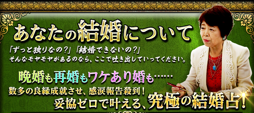 あなたの結婚について 「ずっと独りなの?」「結婚できないの?」そんなモヤモヤがあるのなら、ここで吐き出していってください。 晩婚も再婚もワケあり婚も……数多の良縁成就させ、感涙報告殺到!妥協ゼロで叶える、究極の結婚占! あなたの結婚について 「ずっと独りなの?」「結婚できないの?」そんなモヤモヤがあるのなら、ここで吐き出していってください。 晩婚も再婚もワケあり婚も……数多の良縁成就させ、感涙報告殺到!妥協ゼロで叶える、究極の結婚占!